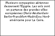 Zone de Texte: Plusieurs compagnies ariennes desservent lgypte. Les vols sont en partance des grandes villes europennes (Paris-Amsterdam-Berlin-Franckfort-Madrid)ou Nord-amricaine pour Le Caire. 